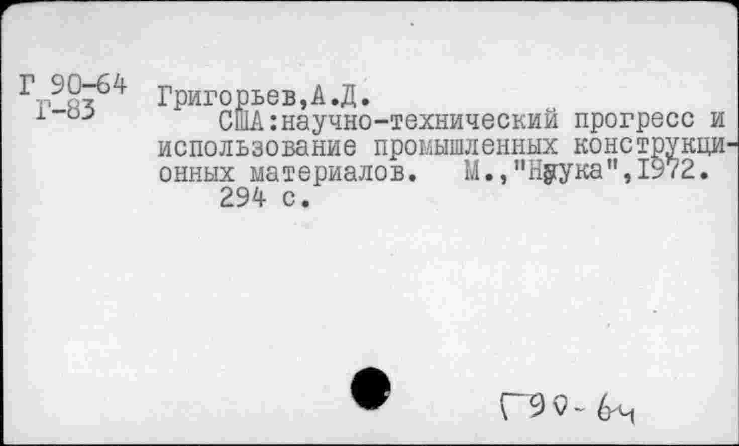 ﻿Г 90-64
Г-83
Григорьев,А.Д.
США:научно-технический прогресс и использование промышленных конструкци онных материалов. М.,"Нуука",1972.
294 с.